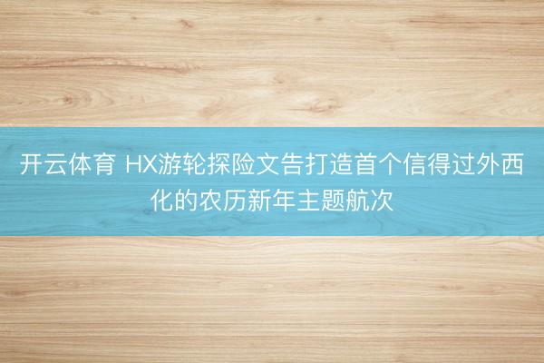 开云体育 HX游轮探险文告打造首个信得过外西化的农历新年主题航次