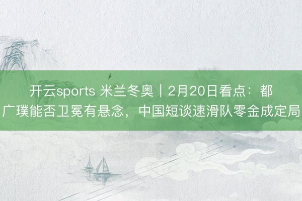 开云sports 米兰冬奥｜2月20日看点：都广璞能否卫冕有悬念，中国短谈速滑队零金成定局