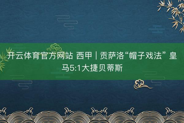 开云体育官方网站 西甲 | 贡萨洛“帽子戏法” 皇马5:1大捷贝蒂斯