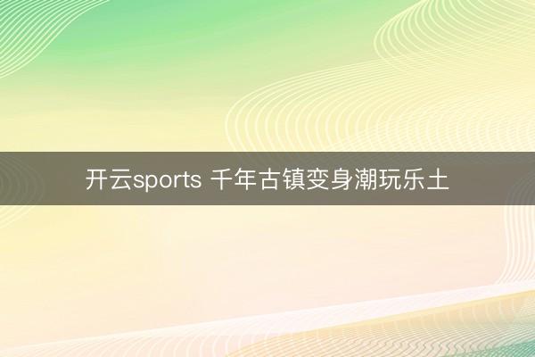 开云sports 千年古镇变身潮玩乐土