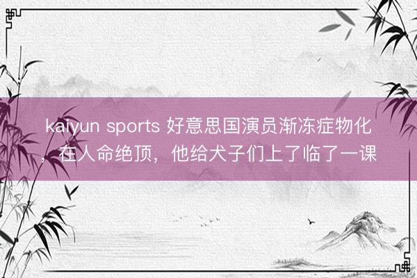 kaiyun sports 好意思国演员渐冻症物化,在人命绝顶,他给犬子们上了临了一课