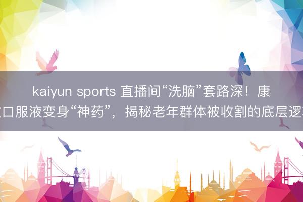 kaiyun sports 直播间“洗脑”套路深!康欣口服液变身“神药”,揭秘老年群体被收割的底层逻辑