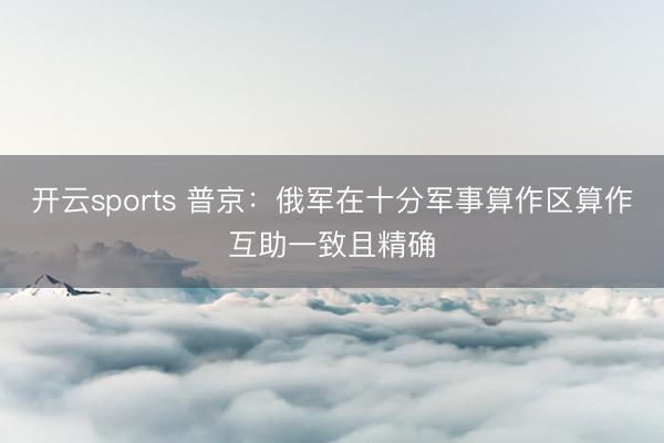 开云sports 普京：俄军在十分军事算作区算作互助一致且精确