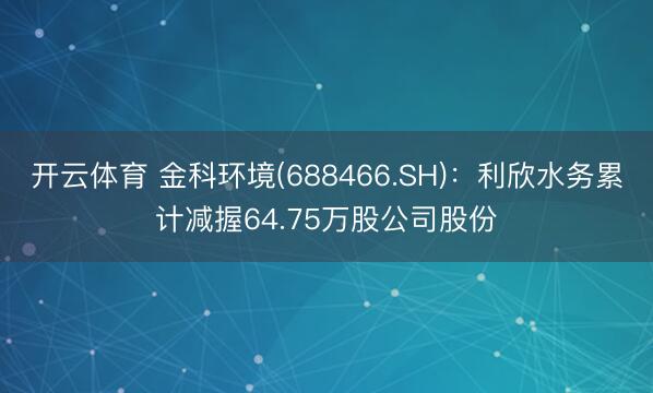开云体育 金科环境(688466.SH):利欣水务累计减握64.75万股公司股份