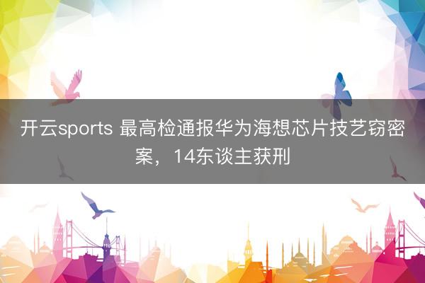 开云sports 最高检通报华为海想芯片技艺窃密案，14东谈主获刑