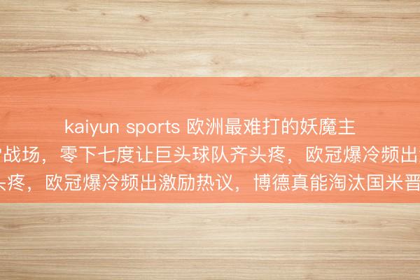 kaiyun sports 欧洲最难打的妖魔主场，挪威博德耀眼小镇冰雪战场，零下七度让巨头球队齐头疼，欧冠爆冷频出激励热议，博德真能淘汰国米晋级吗？