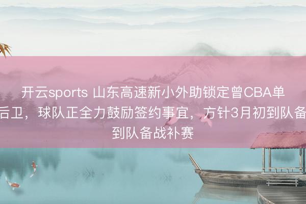 开云sports 山东高速新小外助锁定曾CBA单场40+后卫,球队正全力鼓励签约事宜,方针3月初到队备战补赛