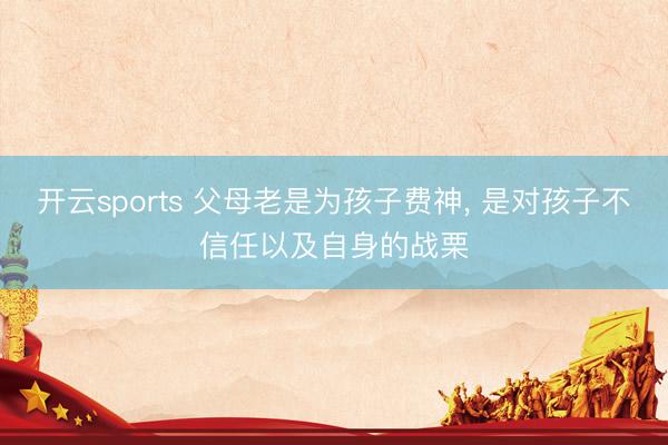 开云sports 父母老是为孩子费神, 是对孩子不信任以及自身的战栗