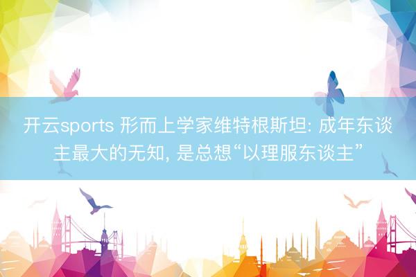 开云sports 形而上学家维特根斯坦: 成年东谈主最大的无知， 是总想“以理服东谈主”