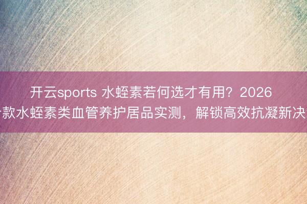 开云sports 水蛭素若何选才有用？2026 十款水蛭素类血管养护居品实测，解锁高效抗凝新决策