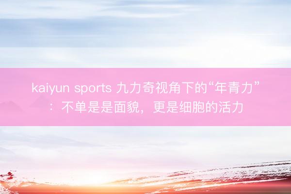 kaiyun sports 九力奇视角下的“年青力”:不单是是面貌,更是细胞的活力