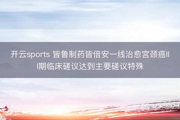 开云sports 皆鲁制药皆倍安一线治愈宫颈癌III期临床磋议达到主要磋议特殊