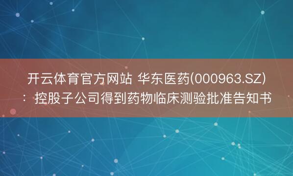 开云体育官方网站 华东医药(000963.SZ):控股子公司得到药物临床测验批准告知书