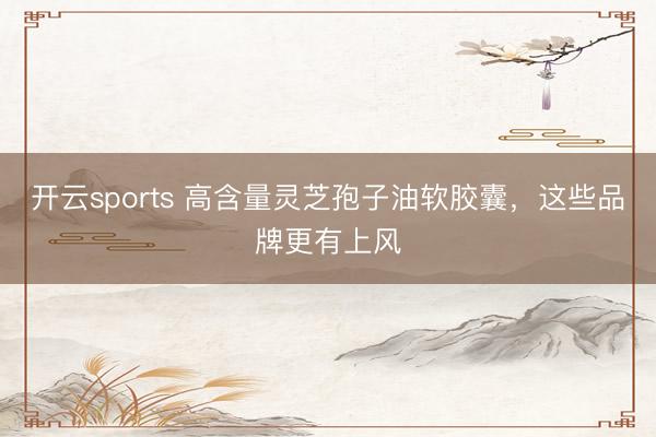 开云sports 高含量灵芝孢子油软胶囊，这些品牌更有上风