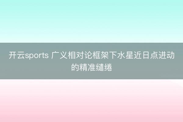 开云sports 广义相对论框架下水星近日点进动的精准缱绻