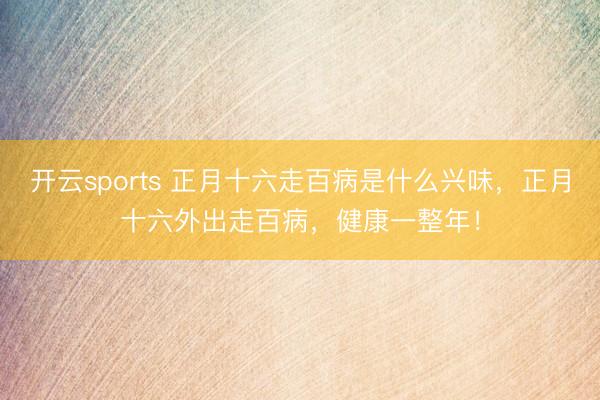 开云sports 正月十六走百病是什么兴味，正月十六外出走百病，健康一整年！