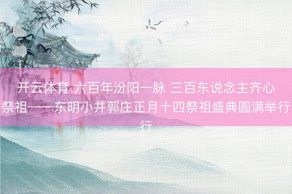 开云体育 六百年汾阳一脉 三百东说念主齐心祭祖——东明小井郭庄正月十四祭祖盛典圆满举行