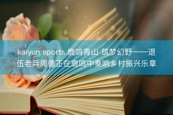 kaiyun sports 鹿鸣青山 筑梦幻野——退伍老兵周德正在鹿鸣中奏响乡村振兴乐章
