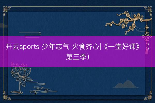 开云sports 少年志气 火食齐心|《一堂好课》（第三季）