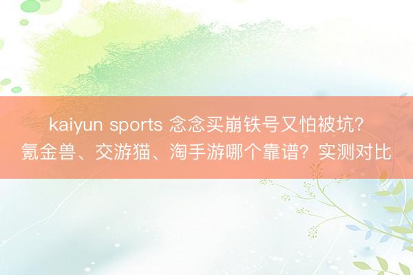 kaiyun sports 念念买崩铁号又怕被坑？氪金兽、交游猫、淘手游哪个靠谱？实测对比