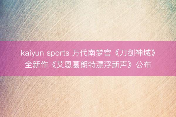 kaiyun sports 万代南梦宫《刀剑神域》全新作《艾恩葛朗特漂浮新声》公布