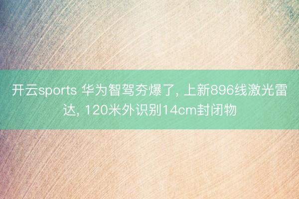 开云sports 华为智驾夯爆了， 上新896线激光雷达， 120米外识别14cm封闭物